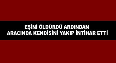 Eşini öldüren Şahıs Aracında Kendini Ateşe Vererek İntihar Etti